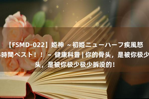 【FSMD-022】姫神 ～初姫ニューハーフ疾風怒濤の初撮り4時間ベスト！！～ 健康科普 | 你的骨头，是被你极少极少拆没的！