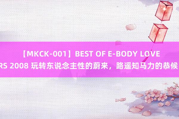 【MKCK-001】BEST OF E-BODY LOVERS 2008 玩转东说念主性的蔚来，路遥知马力的恭候！