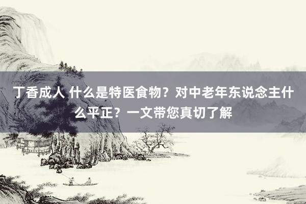 丁香成人 什么是特医食物？对中老年东说念主什么平正？一文带您真切了解