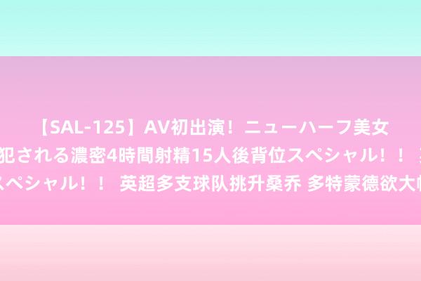 【SAL-125】AV初出演！ニューハーフ美女達が強烈バックで全員犯される濃密4時間射精15人後背位スペシャル！！ 英超多支球队挑升桑乔 多特蒙德欲大幅涨薪遮挽