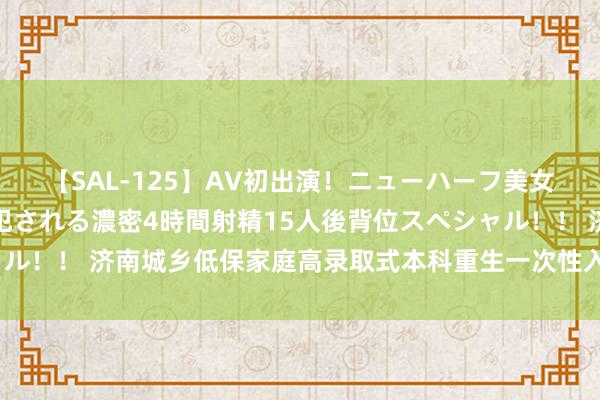 【SAL-125】AV初出演！ニューハーフ美女達が強烈バックで全員犯される濃密4時間射精15人後背位スペシャル！！ 济南城乡低保家庭高录取式本科重生一次性入学扶持怎么申领？