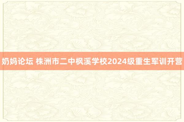 奶妈论坛 株洲市二中枫溪学校2024级重生军训开营