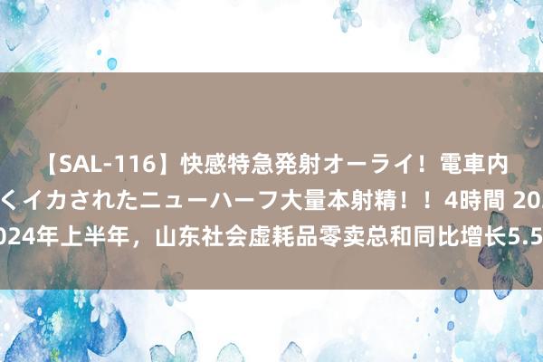 【SAL-116】快感特急発射オーライ！電車内で痴漢集団に気持ちよくイカされたニューハーフ大量本射精！！4時間 2024年上半年，山东社会虚耗品零卖总和同比增长5.5%，高于宇宙平均水平