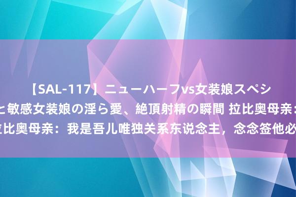 【SAL-117】ニューハーフvs女装娘スペシャル 猥褻ニューハーフと敏感女装娘の淫ら愛、絶頂射精の瞬間 拉比奥母亲：我是吾儿唯独关系东说念主，念念签他必须与我径直关系