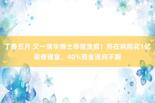 丁香五月 又一清华博士举报贪腐！所在病院花1亿装修寝室，40%资金流向不解