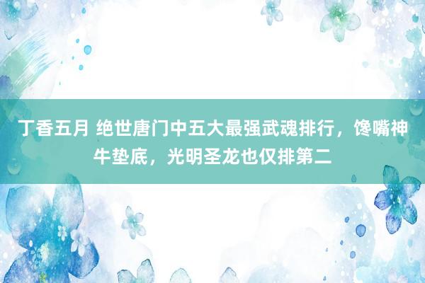 丁香五月 绝世唐门中五大最强武魂排行，馋嘴神牛垫底，光明圣龙也仅排第二