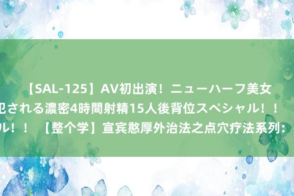 【SAL-125】AV初出演！ニューハーフ美女達が強烈バックで全員犯される濃密4時間射精15人後背位スペシャル！！ 【整个学】宣宾憨厚外治法之点穴疗法系列：殊效部位之“公孙”