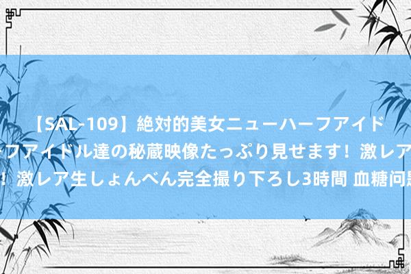 【SAL-109】絶対的美女ニューハーフアイドル大集合！！ ニューハーフアイドル達の秘蔵映像たっぷり見せます！激レア生しょんべん完全撮り下ろし3時間 血糖问题，此法双向交流！