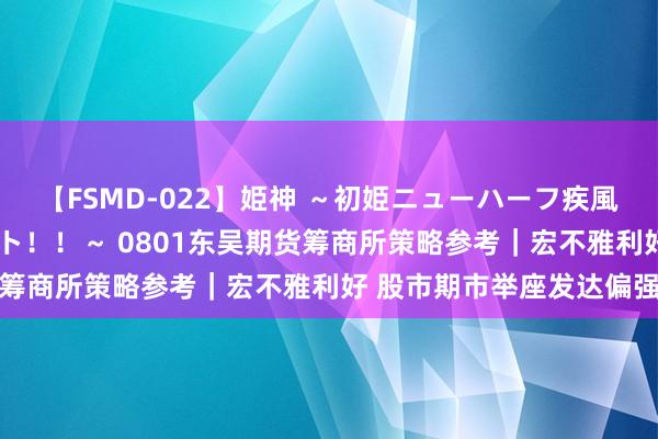 【FSMD-022】姫神 ～初姫ニューハーフ疾風怒濤の初撮り4時間ベスト！！～ 0801东吴期货筹商所策略参考｜宏不雅利好 股市期市举座发达偏强