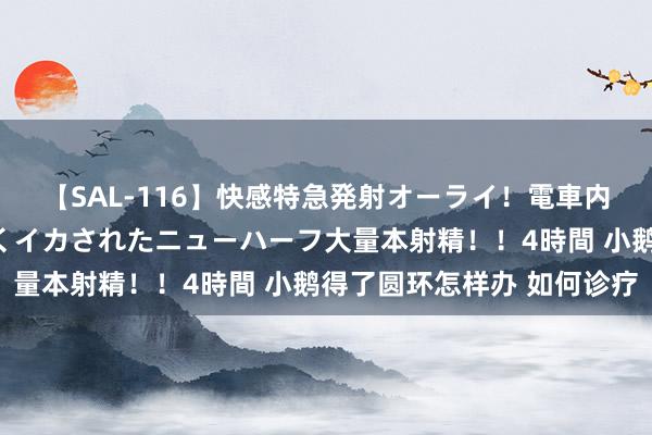 【SAL-116】快感特急発射オーライ！電車内で痴漢集団に気持ちよくイカされたニューハーフ大量本射精！！4時間 小鹅得了圆环怎样办 如何诊疗