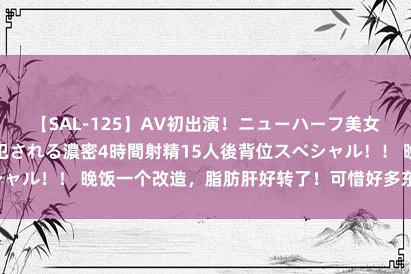 【SAL-125】AV初出演！ニューハーフ美女達が強烈バックで全員犯される濃密4時間射精15人後背位スペシャル！！ 晚饭一个改造，脂肪肝好转了！可惜好多东谈主还不知谈！