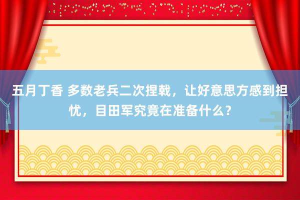 五月丁香 多数老兵二次捏戟，让好意思方感到担忧，目田军究竟在准备什么？