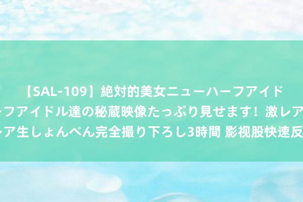 【SAL-109】絶対的美女ニューハーフアイドル大集合！！ ニューハーフアイドル達の秘蔵映像たっぷり見せます！激レア生しょんべん完全撮り下ろし3時間 影视股快速反弹，唐德影视20CM涨停