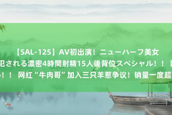 【SAL-125】AV初出演！ニューハーフ美女達が強烈バックで全員犯される濃密4時間射精15人後背位スペシャル！！ 网红“牛肉哥”加入三只羊惹争议！销量一度超李佳琦，还曾被封杀