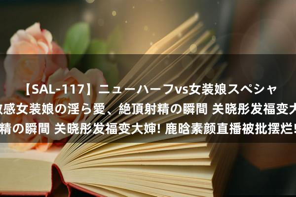 【SAL-117】ニューハーフvs女装娘スペシャル 猥褻ニューハーフと敏感女装娘の淫ら愛、絶頂射精の瞬間 关晓彤发福变大婶! 鹿晗素颜直播被批摆烂!