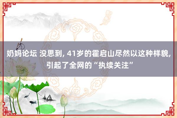 奶妈论坛 没思到， 41岁的霍启山尽然以这种样貌， 引起了全网的“执续关注”