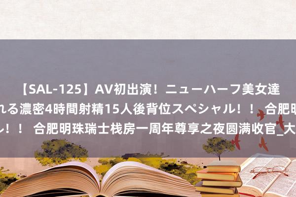 【SAL-125】AV初出演！ニューハーフ美女達が強烈バックで全員犯される濃密4時間射精15人後背位スペシャル！！ 合肥明珠瑞士栈房一周年尊享之夜圆满收官_大皖新闻 | 安徽网