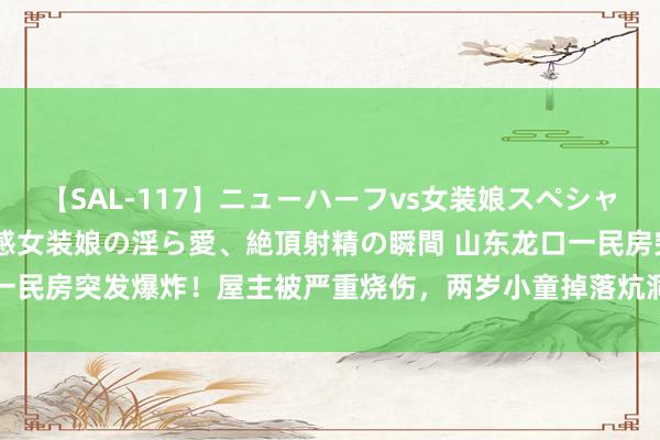 【SAL-117】ニューハーフvs女装娘スペシャル 猥褻ニューハーフと敏感女装娘の淫ら愛、絶頂射精の瞬間 山东龙口一民房突发爆炸！屋主被严重烧伤，两岁小童掉落炕洞_大皖新闻 | 安徽网