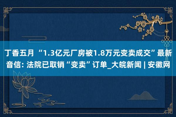 丁香五月 “1.3亿元厂房被1.8万元变卖成交”最新音信: 法院已取销“变卖”订单_大皖新闻 | 安徽网