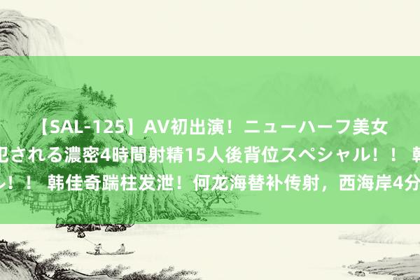 【SAL-125】AV初出演！ニューハーフ美女達が強烈バックで全員犯される濃密4時間射精15人後背位スペシャル！！ 韩佳奇踹柱发泄！何龙海替补传射，西海岸4分钟连入2球反超国安