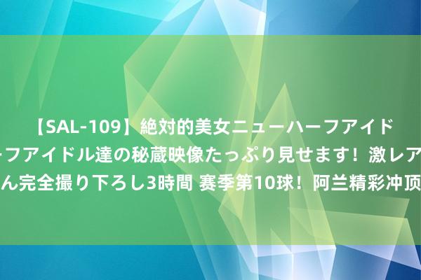 【SAL-109】絶対的美女ニューハーフアイドル大集合！！ ニューハーフアイドル達の秘蔵映像たっぷり見せます！激レア生しょんべん完全撮り下ろし3時間 赛季第10球！阿兰精彩冲顶攻破旧主国安球门，进球后暗示不庆祝