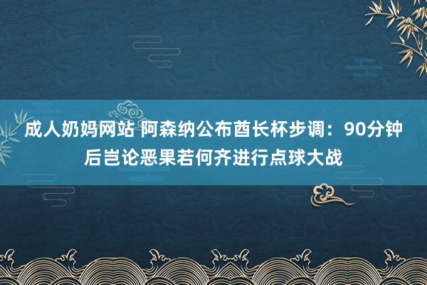 成人奶妈网站 阿森纳公布酋长杯步调：90分钟后岂论恶果若何齐进行点球大战