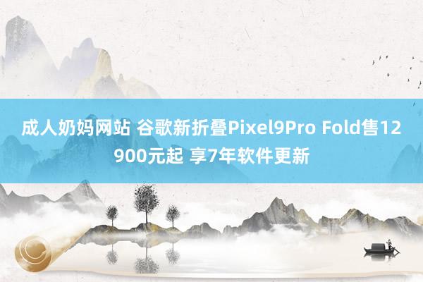 成人奶妈网站 谷歌新折叠Pixel9Pro Fold售12900元起 享7年软件更新