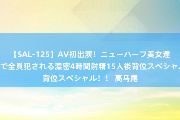 【SAL-125】AV初出演！ニューハーフ美女達が強烈バックで全員犯される濃密4時間射精15人後背位スペシャル！！ 高马尾