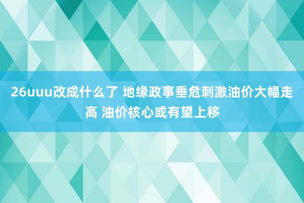 26uuu改成什么了 地缘政事垂危刺激油价大幅走高 油价核心或有望上移