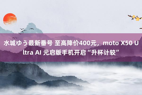 水城ゆう最新番号 至高降价400元，moto X50 Ultra AI 元启版手机开启“升杯计较”