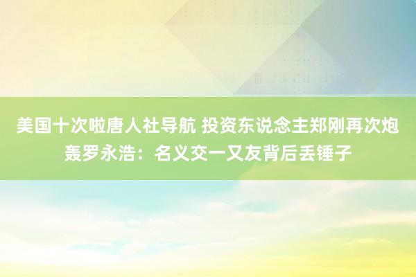 美国十次啦唐人社导航 投资东说念主郑刚再次炮轰罗永浩：名义交一又友背后丢锤子