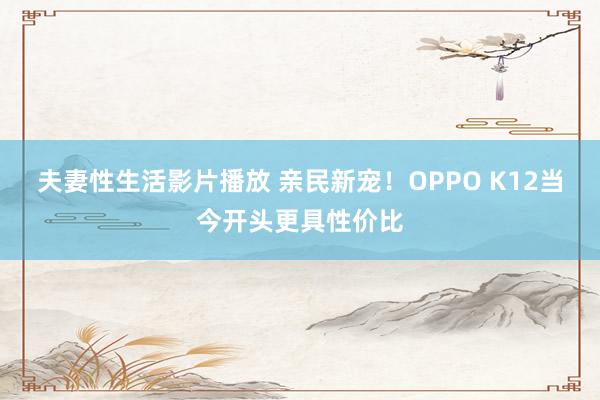 夫妻性生活影片播放 亲民新宠！OPPO K12当今开头更具性价比