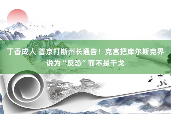 丁香成人 普京打断州长通告！克宫把库尔斯克界说为“反恐”而不是干戈