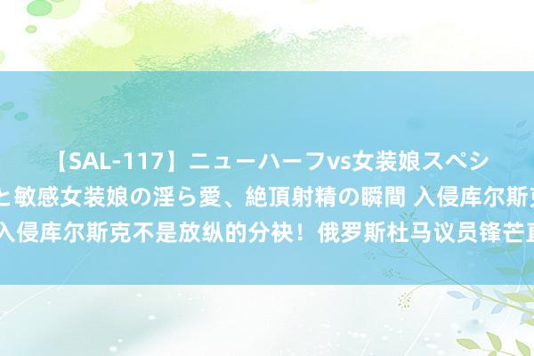 【SAL-117】ニューハーフvs女装娘スペシャル 猥褻ニューハーフと敏感女装娘の淫ら愛、絶頂射精の瞬間 入侵库尔斯克不是放纵的分袂！俄罗斯杜马议员锋芒直指格拉西莫夫