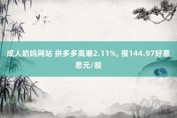 成人奶妈网站 拼多多高潮2.11%， 报144.97好意思元/股