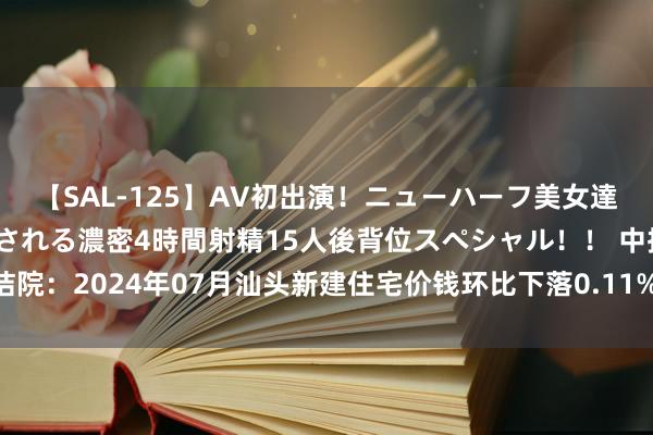 【SAL-125】AV初出演！ニューハーフ美女達が強烈バックで全員犯される濃密4時間射精15人後背位スペシャル！！ 中指究诘院：2024年07月汕头新建住宅价钱环比下落0.11%，样本平均价钱10668元/m