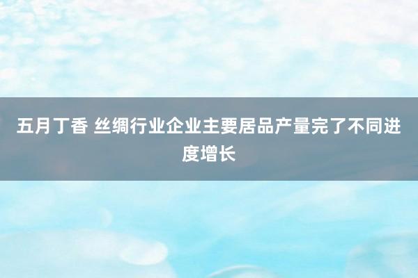 五月丁香 丝绸行业企业主要居品产量完了不同进度增长