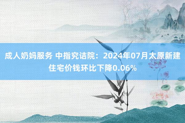 成人奶妈服务 中指究诘院：2024年07月太原新建住宅价钱环比下降0.06%