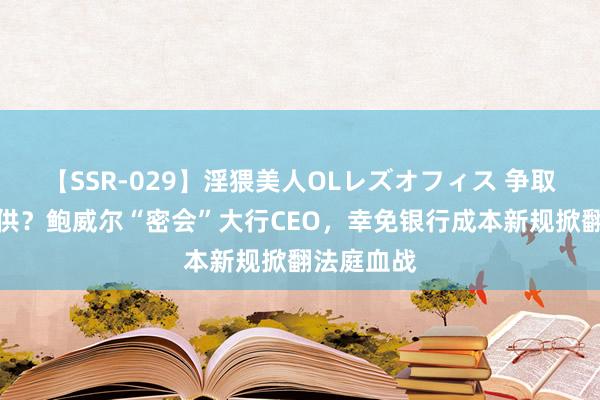 【SSR-029】淫猥美人OLレズオフィス 争取华尔街招供？鲍威尔“密会”大行CEO，幸免银行成本新规掀翻法庭血战