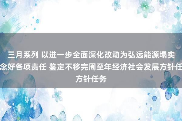 三月系列 以进一步全面深化改动为弘远能源塌实作念好各项责任 鉴定不移完周至年经济社会发展方针任务