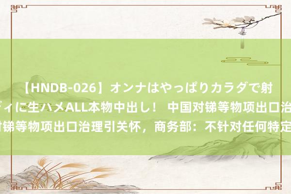 【HNDB-026】オンナはやっぱりカラダで射精する 厳選美巨乳ボディに生ハメALL本物中出し！ 中国对锑等物项出口治理引关怀，商务部：不针对任何特定国度和地区