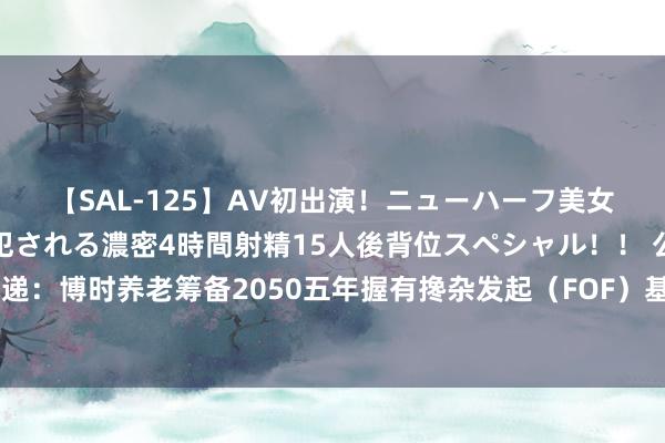 【SAL-125】AV初出演！ニューハーフ美女達が強烈バックで全員犯される濃密4時間射精15人後背位スペシャル！！ 公告速递：博时养老筹备2050五年握有搀杂发起（FOF）基金暂停申购、如期定额投资业务