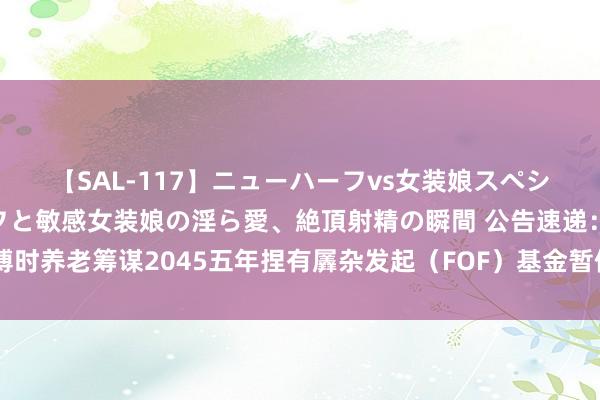 【SAL-117】ニューハーフvs女装娘スペシャル 猥褻ニューハーフと敏感女装娘の淫ら愛、絶頂射精の瞬間 公告速递：博时养老筹谋2045五年捏有羼杂发起（FOF）基金暂停申购、按时定额投资业务