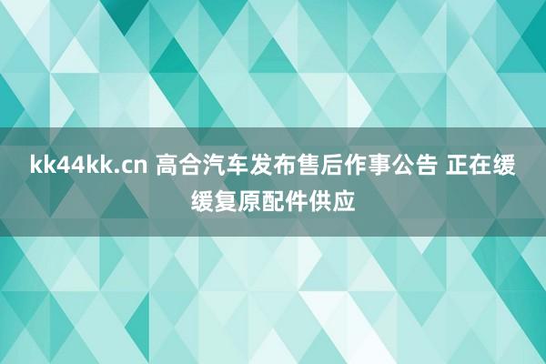 kk44kk.cn 高合汽车发布售后作事公告 正在缓缓复原配件供应