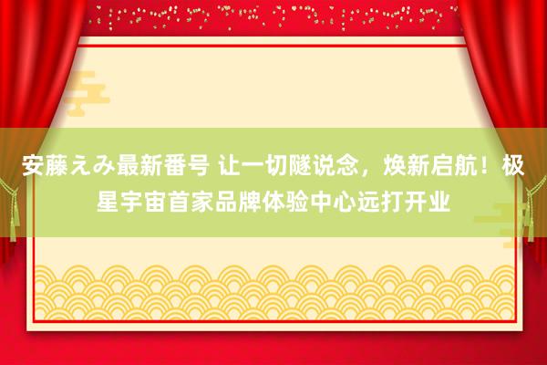 安藤えみ最新番号 让一切隧说念，焕新启航！极星宇宙首家品牌体验中心远打开业