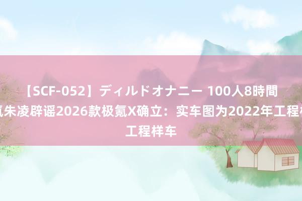 【SCF-052】ディルドオナニー 100人8時間 极氪朱凌辟谣2026款极氪X确立：实车图为2022年工程样车