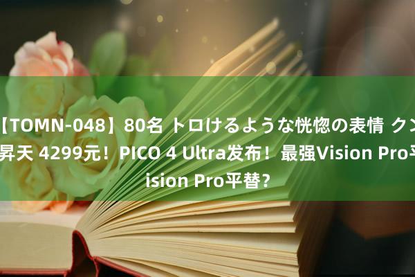 【TOMN-048】80名 トロけるような恍惚の表情 クンニ激昇天 4299元！PICO 4 Ultra发布！最强Vision Pro平替？