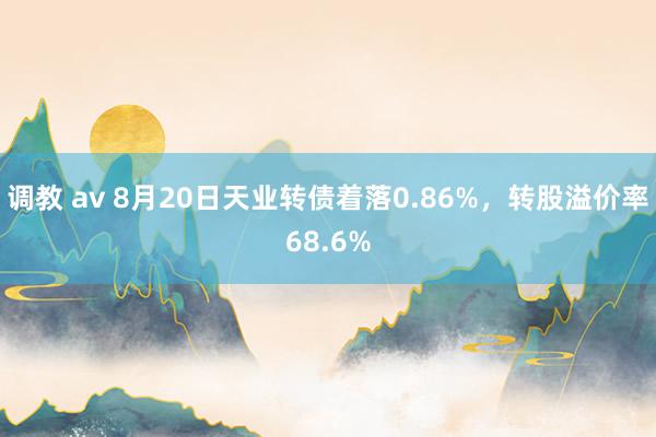 调教 av 8月20日天业转债着落0.86%，转股溢价率68.6%