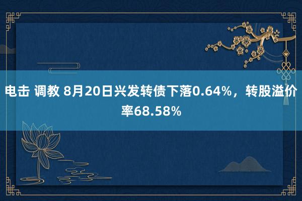 电击 调教 8月20日兴发转债下落0.64%，转股溢价率68.58%