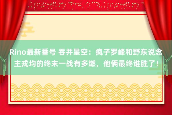 Rino最新番号 吞并星空：疯子罗峰和野东说念主戎均的终末一战有多燃，他俩最终谁胜了！